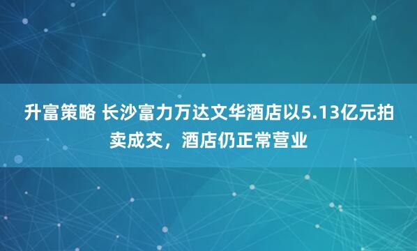 升富策略 长沙富力万达文华酒店以5.13亿元拍卖成交，酒店仍正常营业
