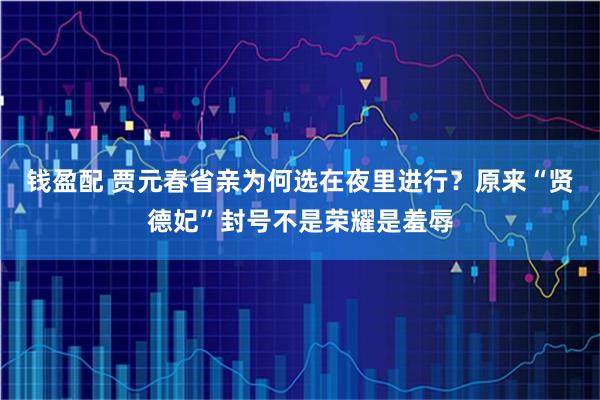 钱盈配 贾元春省亲为何选在夜里进行？原来“贤德妃”封号不是荣耀是羞辱