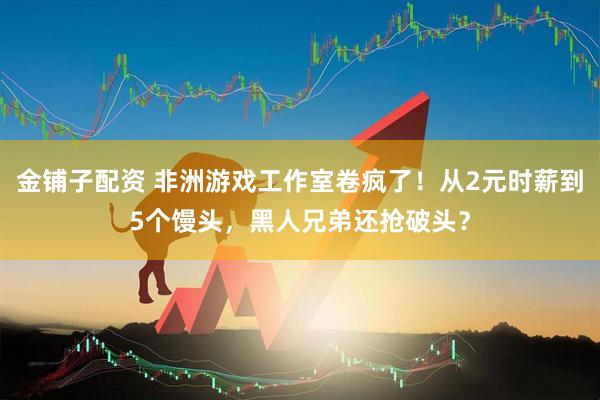 金铺子配资 非洲游戏工作室卷疯了！从2元时薪到5个馒头，黑人兄弟还抢破头？