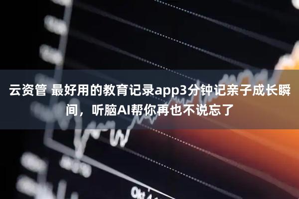 云资管 最好用的教育记录app3分钟记亲子成长瞬间，听脑AI帮你再也不说忘了