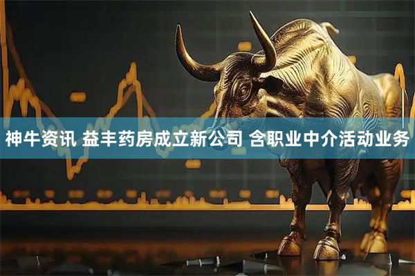 神牛资讯 益丰药房成立新公司 含职业中介活动业务