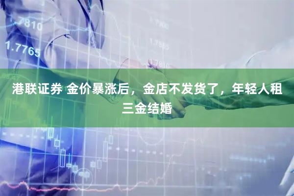 港联证券 金价暴涨后，金店不发货了，年轻人租三金结婚
