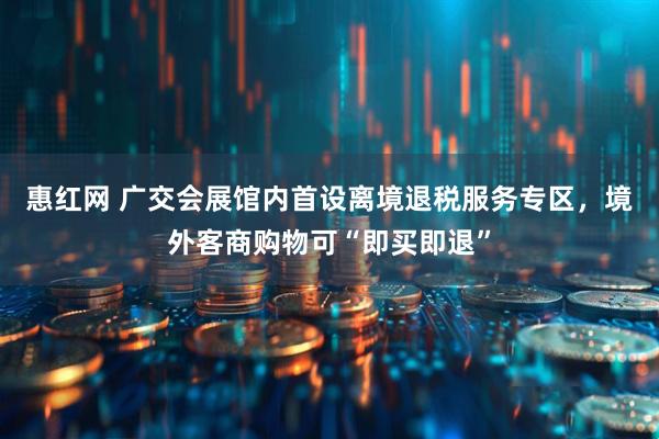 惠红网 广交会展馆内首设离境退税服务专区，境外客商购物可“即买即退”
