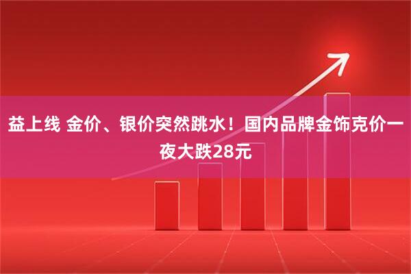 益上线 金价、银价突然跳水！国内品牌金饰克价一夜大跌28元