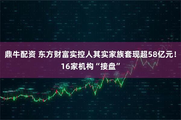 鼎牛配资 东方财富实控人其实家族套现超58亿元！16家机构“接盘”