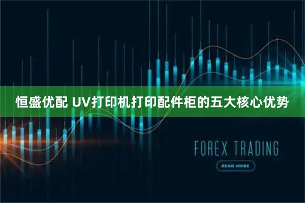 恒盛优配 UV打印机打印配件柜的五大核心优势