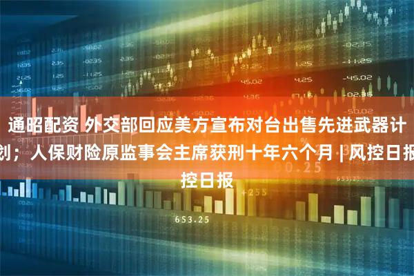 通昭配资 外交部回应美方宣布对台出售先进武器计划；人保财险原监事会主席获刑十年六个月 | 风控日报