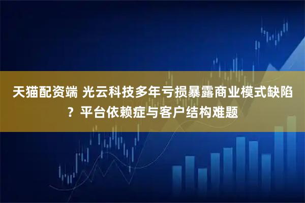 天猫配资端 光云科技多年亏损暴露商业模式缺陷？平台依赖症与客户结构难题
