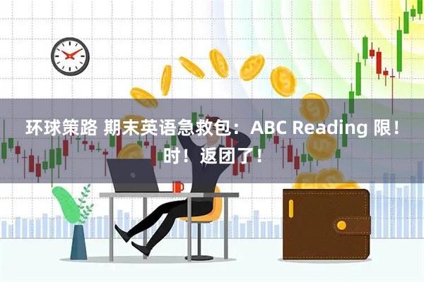 环球策路 期末英语急救包：ABC Reading 限！时！返团了！