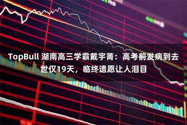 TopBull 湖南高三学霸戴宇菁：高考前发病到去世仅19天，临终遗愿让人泪目