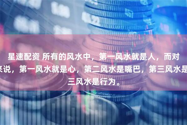 星速配资 所有的风水中，第一风水就是人，而对于人来说，第一风水就是心，第二风水是嘴巴，第三风水是行为。