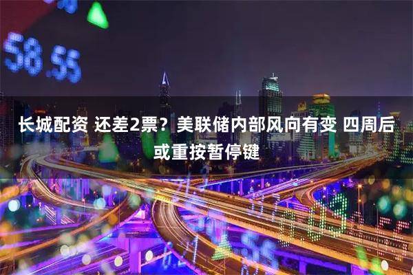 长城配资 还差2票？美联储内部风向有变 四周后或重按暂停键