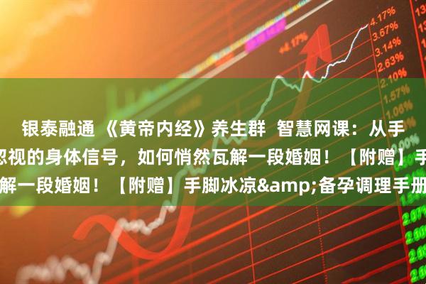 银泰融通 《黄帝内经》养生群  智慧网课：从手脚冰凉到分道扬镳：被忽视的身体信号，如何悄然瓦解一段婚姻！【附赠】手脚冰凉&备孕调理手册