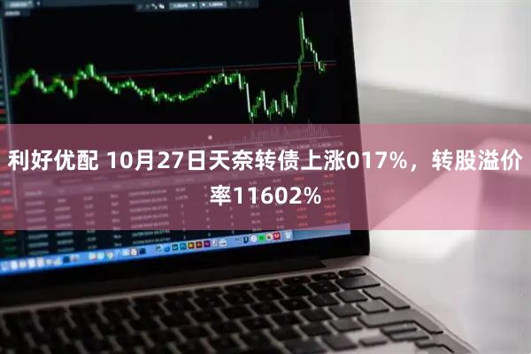 利好优配 10月27日天奈转债上涨017%，转股溢价率11602%