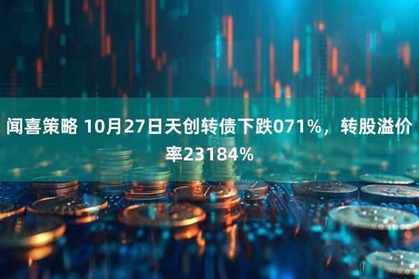 闻喜策略 10月27日天创转债下跌071%，转股溢价率23184%