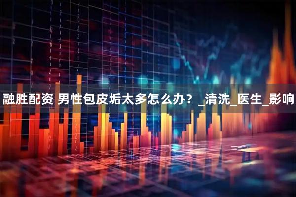 融胜配资 男性包皮垢太多怎么办？_清洗_医生_影响