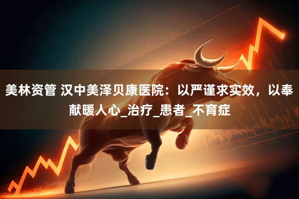 美林资管 汉中美泽贝康医院：以严谨求实效，以奉献暖人心_治疗_患者_不育症