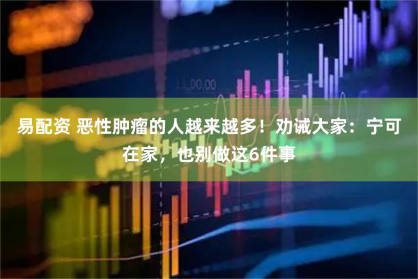 易配资 恶性肿瘤的人越来越多！劝诫大家：宁可在家，也别做这6件事